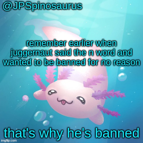 JPSpinosaurus axolotl temp v2 | remember earlier when juggernaut said the n word and wanted to be banned for no reason; that's why he's banned | image tagged in jpspinosaurus axolotl temp v2 | made w/ Imgflip meme maker