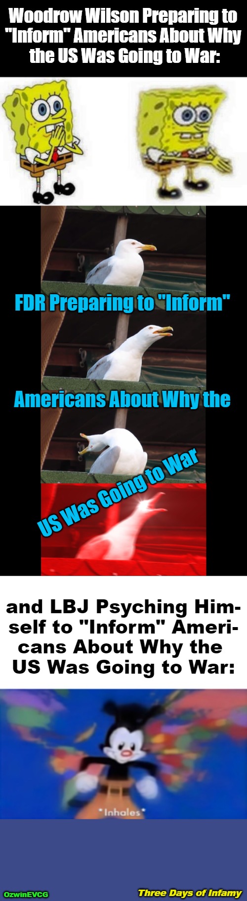 Three Days of Infamy | Woodrow Wilson Preparing to 

"Inform" Americans About Why 

the US Was Going to War:; FDR Preparing to "Inform"; Americans About Why the; US Was Going to War; and LBJ Psyching Him-

self to "Inform" Ameri-

cans About Why the 

US Was Going to War:; Three Days of Infamy; OzwinEVCG | image tagged in history memes,lies,war,truth,politicians,inhales | made w/ Imgflip meme maker