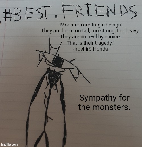 "Monsters are tragic beings.
They are born too tall, too strong, too heavy.
They are not evil by choice.
That is their tragedy."
-Iroshirō Honda; Sympathy for the monsters. | made w/ Imgflip meme maker