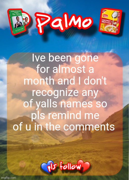 comment and follow pls | Ive been gone for almost a month and I don't recognize any of yalls names so pls remind me of u in the comments | image tagged in comment and follow pls | made w/ Imgflip meme maker