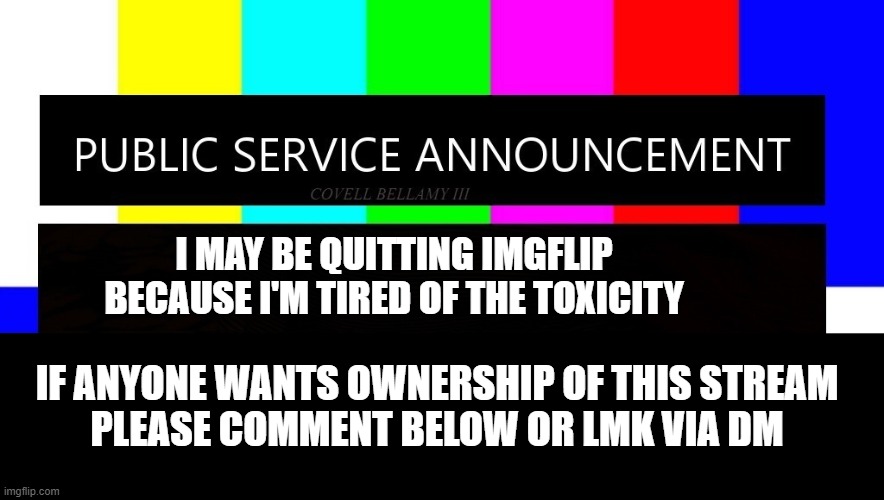 please read and let me know | I MAY BE QUITTING IMGFLIP
BECAUSE I'M TIRED OF THE TOXICITY; IF ANYONE WANTS OWNERSHIP OF THIS STREAM
PLEASE COMMENT BELOW OR LMK VIA DM | image tagged in public service announcement i may act like i'm not but i am | made w/ Imgflip meme maker