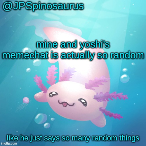 JPSpinosaurus axolotl temp v2 | mine and yoshi's memechat is actually so random; like he just says so many random things | image tagged in jpspinosaurus axolotl temp v2 | made w/ Imgflip meme maker