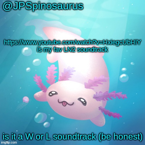 JPSpinosaurus axolotl temp v2 | https://www.youtube.com/watch?v=HxiegcUbHIY is my fav LN2 soundtrack; is it a W or L soundtrack (be honest) | image tagged in jpspinosaurus axolotl temp v2 | made w/ Imgflip meme maker
