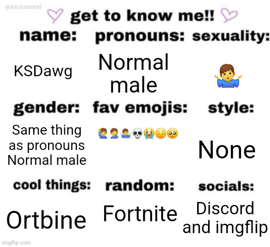 get to know me but better | KSDawg; Normal male; 🤷‍♂️; 🙋‍♂️🤦‍♂️🤷‍♂️💀😭😔🥺; Same thing as pronouns
Normal male; None; Fortnite; Discord and imgflip; Ortbine | image tagged in get to know me but better | made w/ Imgflip meme maker