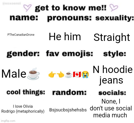 get to know me but better | PTheCanadianDrone; He him; Straight; 👉👈☕🇨🇦😭; N hoodie jeans; Male☕; None, I don't use social media much; Bsjsucbsjshehsbs; I love Olivia Rodrigo (metaphorically) | image tagged in get to know me but better | made w/ Imgflip meme maker