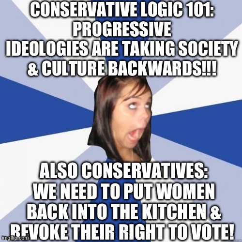 Conservative Logic 101 | CONSERVATIVE LOGIC 101:
PROGRESSIVE IDEOLOGIES ARE TAKING SOCIETY & CULTURE BACKWARDS!!! ALSO CONSERVATIVES:
WE NEED TO PUT WOMEN BACK INTO THE KITCHEN & REVOKE THEIR RIGHT TO VOTE! | image tagged in omg girl,republicans,conservative hypocrisy,progressive,equality,trad wife | made w/ Imgflip meme maker