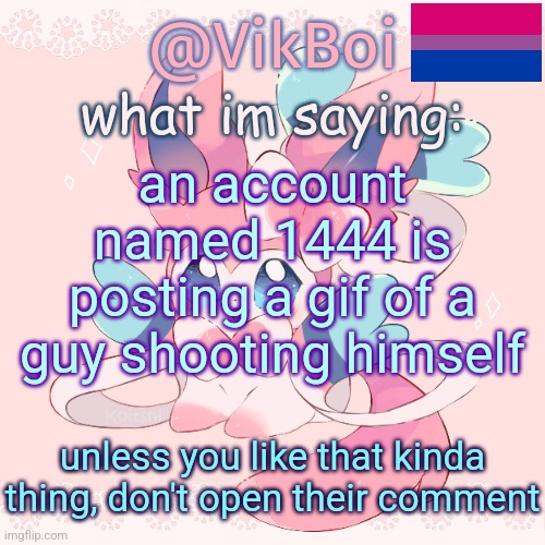 Vik's Sylveon Temp | an account named 1444 is posting a gif of a guy shooting himself; unless you like that kinda thing, don't open their comment | image tagged in vik's sylveon temp | made w/ Imgflip meme maker