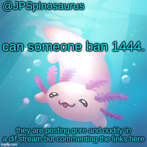 JPSpinosaurus axolotl temp v2 | can someone ban 1444. they are posting gore and nudity in a dif stream but commenting the links here | image tagged in jpspinosaurus axolotl temp v2 | made w/ Imgflip meme maker