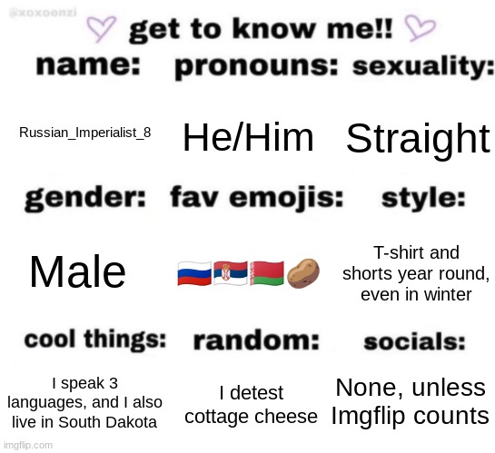 Get to know me | He/Him; Straight; Russian_Imperialist_8; 🇷🇺🇷🇸🇧🇾🥔; T-shirt and shorts year round, even in winter; Male; None, unless Imgflip counts; I detest cottage cheese; I speak 3 languages, and I also live in South Dakota | image tagged in get to know me but better | made w/ Imgflip meme maker