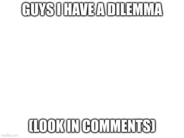 I need help | GUYS I HAVE A DILEMMA; (LOOK IN COMMENTS) | made w/ Imgflip meme maker