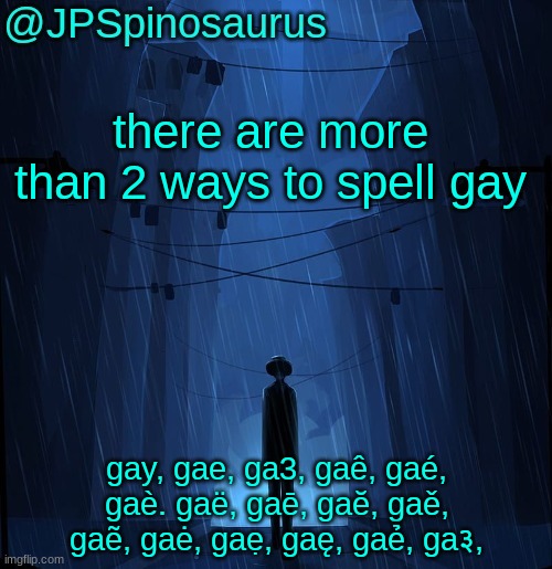 and that's not even all of the ways to spell it | there are more than 2 ways to spell gay; gay, gae, ga3, gaê, gaé, gaè. gaë, gaē, gaĕ, gaě, gaẽ, gaė, gaẹ, gaę, gaẻ, ga३, | image tagged in jpspinosaurus ln announcement temp | made w/ Imgflip meme maker