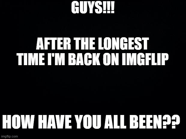 Back from the dead!!! | GUYS!!! AFTER THE LONGEST TIME I'M BACK ON IMGFLIP; HOW HAVE YOU ALL BEEN?? | image tagged in black background | made w/ Imgflip meme maker