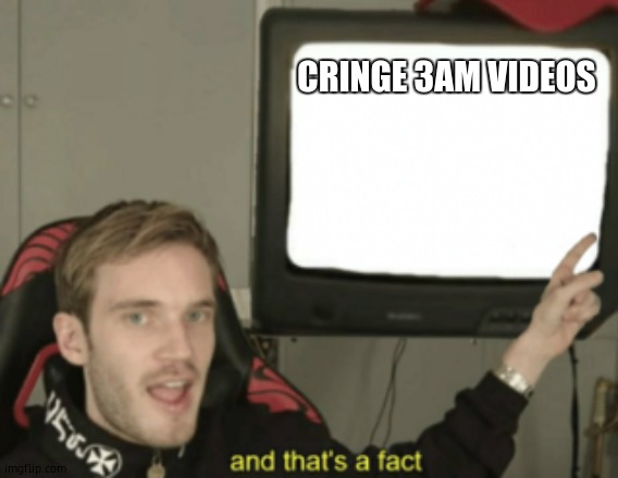 and that's a fact | CRINGE 3AM VIDEOS | image tagged in and that's a fact | made w/ Imgflip meme maker