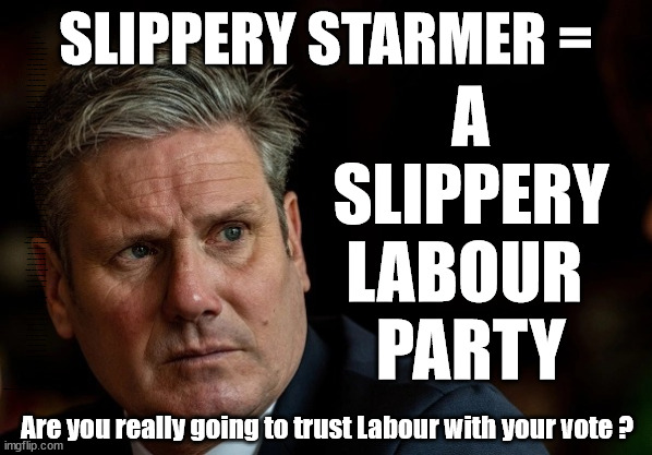 Slippery Starmer = a Slippery Labour Party | RWANDA U-TURN? Blood on Starmers hands? LABOUR IS DESPERATE; 1st Rwanda flight was near 2yrs ago; LEFTY IMMIGRATION LAWYERS; Burnham; Rayner; Starmer; PLAUSIBLE DENIABILITY !!! Taxi for Rayner ? #RR4PM;100's more Tax collectors; Higher Taxes Under Labour; We're Coming for You; Labour pledges to clamp down on Tax Dodgers; Higher Taxes under Labour; Rachel Reeves Angela Rayner Bovvered? Higher Taxes under Labour; Risks of voting Labour; * EU Re entry? * Mass Immigration? * Build on Greenbelt? * Rayner as our PM? * Ulez 20 mph fines? * Higher taxes? * UK Flag change? * Muslim takeover? * End of Christianity? * Economic collapse? TRIPLE LOCK' Anneliese Dodds Rwanda plan Quid Pro Quo UK/EU Illegal Migrant Exchange deal; UK not taking its fair share, EU Exchange Deal = People Trafficking !!! Starmer to Betray Britain, #Burden Sharing #Quid Pro Quo #100,000; #Immigration #Starmerout #Labour #wearecorbyn #KeirStarmer #DianeAbbott #McDonnell #cultofcorbyn #labourisdead #labourracism #socialistsunday #nevervotelabour #socialistanyday #Antisemitism #Savile #SavileGate #Paedo #Worboys #GroomingGangs #Paedophile #IllegalImmigration #Immigrants #Invasion #Starmeriswrong #SirSoftie #SirSofty #Blair #Steroids (AKA Keith) Labour Slippery Starmer ABBOTT BACK; Union Jack Flag in election campaign material; Concerns raised by Black, Asian and Minority ethnic (BAME) group & activists; Capt U-Turn; Hunt down Tax Dodgers; Higher tax under Labour;; Are we expected to earn a living if we can't 'GAME' the illegal immigration market; Starmer is Useless; Are we expected to earn a living now that the Rwanda plan has passed? Just think of the lives that could've been saved; Hey - I wasn't the only MP who voted against the Rwanda plan every single time; TO DISTANCE STARMER FROM THE RWANDA BILL DELAYS; RWANDA AIRPORT; I've always voted against the Rwanda plan; BBC QT " just say you're from Congo" !!! What can I say I 'AM' Capt U-Turn - You can't trust a single word I say - Sorry about the fatalities; VOTE FOR ME; Starmer/Labour to adopt the Rwanda plan? SLIPPERY STARMER =; A
SLIPPERY
LABOUR 
PARTY; Are you really going to trust Labour with your vote ? | image tagged in illegal immigration,labourisdead,stop boats rwanda,rayner tax evasion,slippery starmer,capt u turn | made w/ Imgflip meme maker