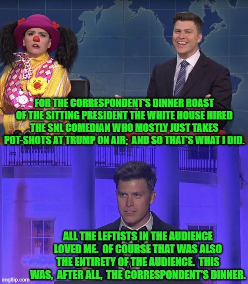 Stacking the audience in advance ensures that leftist 'humor' goes over well. | FOR THE CORRESPONDENT'S DINNER ROAST OF THE SITTING PRESIDENT THE WHITE HOUSE HIRED THE SNL COMEDIAN WHO MOSTLY JUST TAKES POT-SHOTS AT TRUMP ON AIR;  AND SO THAT'S WHAT I DID. ALL THE LEFTISTS IN THE AUDIENCE LOVED ME.  OF COURSE THAT WAS ALSO THE ENTIRETY OF THE AUDIENCE.  THIS WAS,  AFTER ALL,  THE CORRESPONDENT'S DINNER. | image tagged in yep | made w/ Imgflip meme maker