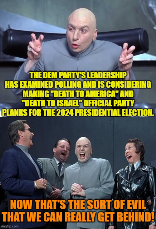 In all but an official endorsement, this is already true. | THE DEM PARTY'S LEADERSHIP HAS EXAMINED POLLING AND IS CONSIDERING MAKING "DEATH TO AMERICA" AND "DEATH TO ISRAEL" OFFICIAL PARTY PLANKS FOR THE 2024 PRESIDENTIAL ELECTION. NOW THAT'S THE SORT OF EVIL THAT WE CAN REALLY GET BEHIND! | image tagged in dr evil air quotes | made w/ Imgflip meme maker