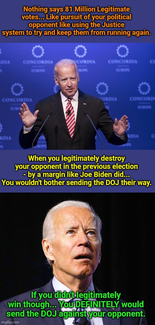 Nothing says 81 Million Legitimate votes... Like pursuit of your political opponent like using the Justice system to try and keep them from running again. When you legitimately destroy your opponent in the previous election - by a margin like Joe Biden did... You wouldn't bother sending the DOJ their way. If you didn't legitimately win though... You DEFINITELY would send the DOJ against your opponent. | image tagged in joe biden | made w/ Imgflip meme maker