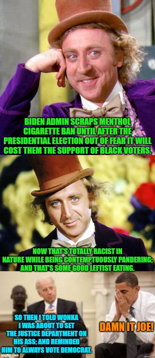 It's the leftist way. | BIDEN ADMIN SCRAPS MENTHOL CIGARETTE BAN UNTIL AFTER THE PRESIDENTIAL ELECTION OUT OF FEAR IT WILL COST THEM THE SUPPORT OF BLACK VOTERS. NOW THAT'S TOTALLY RACIST IN NATURE WHILE BEING CONTEMPTUOUSLY PANDERING; AND THAT'S SOME GOOD LEFTIST EATING. SO THEN I TOLD WONKA I WAS ABOUT TO SET THE JUSTICE DEPARTMENT ON HIS ASS; AND REMINDED HIM TO ALWAYS VOTE DEMOCRAT. DAMN IT JOE! | image tagged in willy wonka blank | made w/ Imgflip meme maker