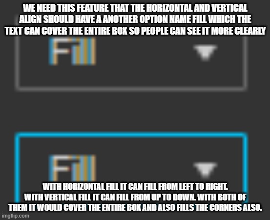 Yall gotta add this. so some people can see it clearly and easily | WE NEED THIS FEATURE THAT THE HORIZONTAL AND VERTICAL ALIGN SHOULD HAVE A ANOTHER OPTION NAME FILL WHICH THE TEXT CAN COVER THE ENTIRE BOX SO PEOPLE CAN SEE IT MORE CLEARLY; WITH HORIZONTAL FILL IT CAN FILL FROM LEFT TO RIGHT. WITH VERTICAL FILL IT CAN FILL FROM UP TO DOWN. WITH BOTH OF THEM IT WOULD COVER THE ENTIRE BOX AND ALSO FILLS THE CORNERS ALSO. | image tagged in ideas | made w/ Imgflip meme maker