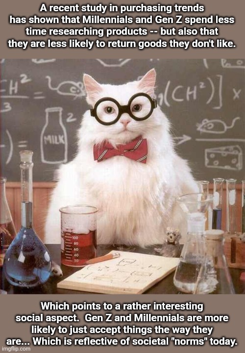 cat scientist | A recent study in purchasing trends has shown that Millennials and Gen Z spend less time researching products -- but also that they are less likely to return goods they don't like. Which points to a rather interesting social aspect.  Gen Z and Millennials are more likely to just accept things the way they are... Which is reflective of societal "norms" today. | image tagged in cat scientist | made w/ Imgflip meme maker
