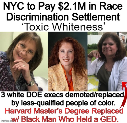Race-Based Discrimination is Wrong | NYC to Pay $2.1M in Race 
Discrimination Settlement; ‘Toxic Whiteness’; 3 white DOE execs demoted/replaced 
by less-qualified people of color. Harvard Master’s Degree Replaced 
w/ Black Man Who Held a GED. | image tagged in politics,discrimination,that's racist,lawsuit,race,merit based not race based | made w/ Imgflip meme maker