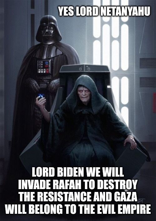 The Evil Empire | YES LORD NETANYAHU; LORD BIDEN WE WILL INVADE RAFAH TO DESTROY THE RESISTANCE AND GAZA WILL BELONG TO THE EVIL EMPIRE | image tagged in israel,ive committed various war crimes,war criminal,evil government,memes | made w/ Imgflip meme maker