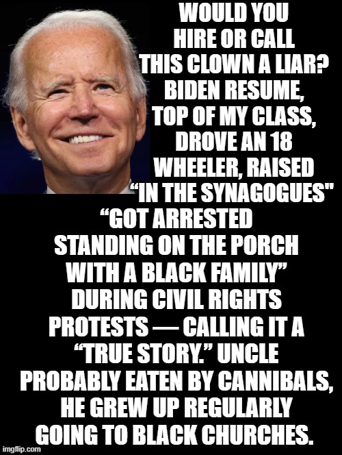 Would you hire or call this clown a liar? | WOULD YOU HIRE OR CALL THIS CLOWN A LIAR? BIDEN RESUME, TOP OF MY CLASS, DROVE AN 18 WHEELER, RAISED “IN THE SYNAGOGUES"; “GOT ARRESTED STANDING ON THE PORCH WITH A BLACK FAMILY” DURING CIVIL RIGHTS PROTESTS — CALLING IT A “TRUE STORY.” UNCLE PROBABLY EATEN BY CANNIBALS, HE GREW UP REGULARLY GOING TO BLACK CHURCHES. | image tagged in you are not a clown you are the entire circus,joe biden | made w/ Imgflip meme maker