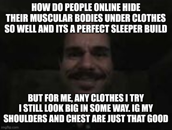 wonder how i look on a cut | HOW DO PEOPLE ONLINE HIDE THEIR MUSCULAR BODIES UNDER CLOTHES SO WELL AND ITS A PERFECT SLEEPER BUILD; BUT FOR ME, ANY CLOTHES I TRY I STILL LOOK BIG IN SOME WAY. IG MY SHOULDERS AND CHEST ARE JUST THAT GOOD | image tagged in lalo salamanca | made w/ Imgflip meme maker