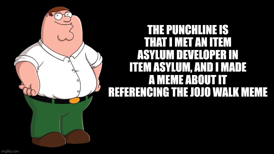 Peter Griffin explains | THE PUNCHLINE IS THAT I MET AN ITEM ASYLUM DEVELOPER IN ITEM ASYLUM, AND I MADE A MEME ABOUT IT REFERENCING THE JOJO WALK MEME | image tagged in peter griffin explains | made w/ Imgflip meme maker