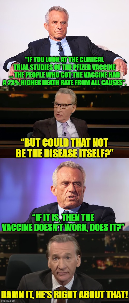 No wonder the Biden Administration refuses to give RFK, Jr. Secret Service protection. | “IF YOU LOOK AT THE CLINICAL TRIAL STUDIES OF THE PFIZER VACCINE … THE PEOPLE WHO GOT THE VACCINE HAD A 23% HIGHER DEATH RATE FROM ALL CAUSES”. “BUT COULD THAT NOT BE THE DISEASE ITSELF?”; “IF IT IS, THEN THE VACCINE DOESN’T WORK, DOES IT?”; DAMN IT, HE'S RIGHT ABOUT THAT! | image tagged in yep | made w/ Imgflip meme maker