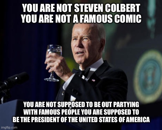 Mr. Saturday Night | YOU ARE NOT STEVEN COLBERT YOU ARE NOT A FAMOUS COMIC; YOU ARE NOT SUPPOSED TO BE OUT PARTYING WITH FAMOUS PEOPLE YOU ARE SUPPOSED TO BE THE PRESIDENT OF THE UNITED STATES OF AMERICA | image tagged in joe biden,liberal logic,stupid liberals,liberal hypocrisy,hollywood liberals,new normal | made w/ Imgflip meme maker