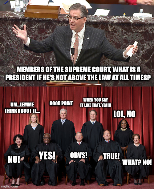 POV supreme court | MEMBERS OF THE SUPREME COURT, WHAT IS A PRESIDENT IF HE'S NOT ABOVE THE LAW AT ALL TIMES? WHEN YOU SAY IT LIKE THAT, YEAH! GOOD POINT; UM...LEMME THINK ABOUT IT.... LOL, NO; YES! OBVS! TRUE! NO! WHAT? NO! | made w/ Imgflip meme maker