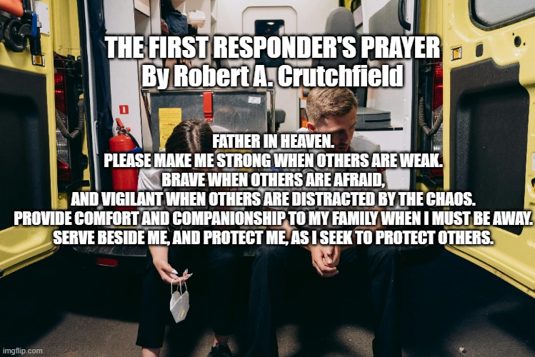 The First Responder's Prayer | FATHER IN HEAVEN.
PLEASE MAKE ME STRONG WHEN OTHERS ARE WEAK.
BRAVE WHEN OTHERS ARE AFRAID,
AND VIGILANT WHEN OTHERS ARE DISTRACTED BY THE CHAOS.
PROVIDE COMFORT AND COMPANIONSHIP TO MY FAMILY WHEN I MUST BE AWAY.
SERVE BESIDE ME, AND PROTECT ME, AS I SEEK TO PROTECT OTHERS. THE FIRST RESPONDER'S PRAYER
By Robert A. Crutchfield | image tagged in fire,police,ems,emergency management | made w/ Imgflip meme maker