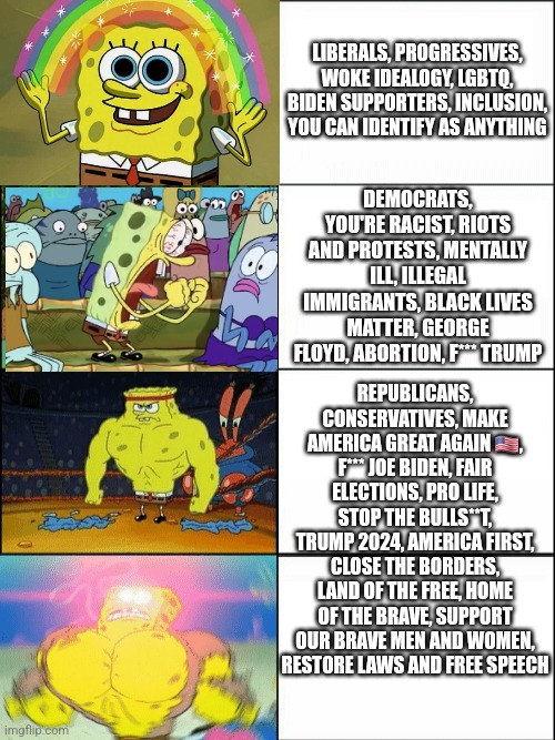 Spongebob Demonstrating America In 2024 | LIBERALS, PROGRESSIVES, WOKE IDEALOGY, LGBTQ, BIDEN SUPPORTERS, INCLUSION, YOU CAN IDENTIFY AS ANYTHING; DEMOCRATS, YOU'RE RACIST, RIOTS AND PROTESTS, MENTALLY ILL, ILLEGAL IMMIGRANTS, BLACK LIVES MATTER, GEORGE FLOYD, ABORTION, F*** TRUMP; REPUBLICANS, CONSERVATIVES, MAKE AMERICA GREAT AGAIN 🇺🇲, F*** JOE BIDEN, FAIR ELECTIONS, PRO LIFE, STOP THE BULLS**T, TRUMP 2024, AMERICA FIRST, CLOSE THE BORDERS, LAND OF THE FREE, HOME OF THE BRAVE, SUPPORT OUR BRAVE MEN AND WOMEN, RESTORE LAWS AND FREE SPEECH | image tagged in memes,joe biden,donald trump,democrats,republicans,2024 | made w/ Imgflip meme maker