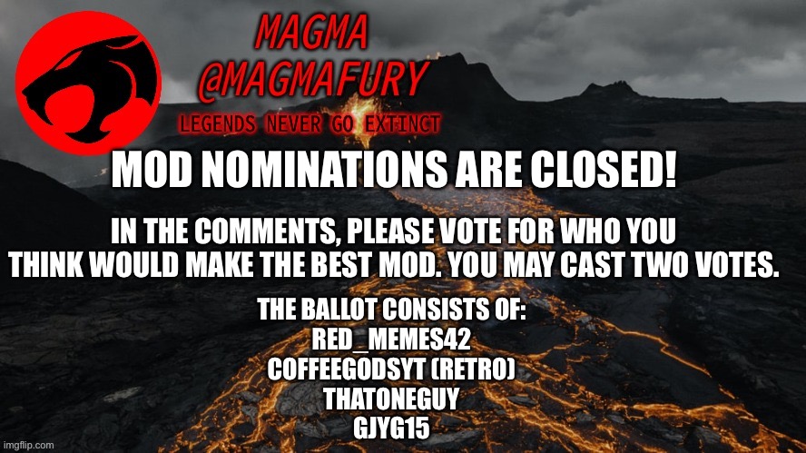 VOTING IS NOW CLOSED. NO MORE VOTES CAN BE CAST. | MOD NOMINATIONS ARE CLOSED! IN THE COMMENTS, PLEASE VOTE FOR WHO YOU THINK WOULD MAKE THE BEST MOD. YOU MAY CAST TWO VOTES. THE BALLOT CONSISTS OF:
RED_MEMES42
COFFEEGODSYT (RETRO)
THATONEGUY
GJYG15 | image tagged in magma's announcement template 3 0 | made w/ Imgflip meme maker