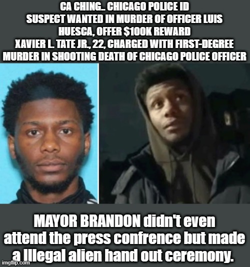 CA CHING.. CHICAGO POLICE ID SUSPECT WANTED IN MURDER OF OFFICER LUIS HUESCA, OFFER $100K REWARD
XAVIER L. TATE JR., 22, CHARGED WITH FIRST-DEGREE MURDER IN SHOOTING DEATH OF CHICAGO POLICE OFFICER; MAYOR BRANDON didn't even attend the press confrence but made a Illegal alien hand out ceremony. | made w/ Imgflip meme maker