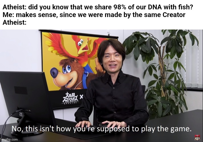Got im | Atheist: did you know that we share 98% of our DNA with fish?
Me: makes sense, since we were made by the same Creator
Atheist: | image tagged in no this isnt how youre supposed to play the game | made w/ Imgflip meme maker