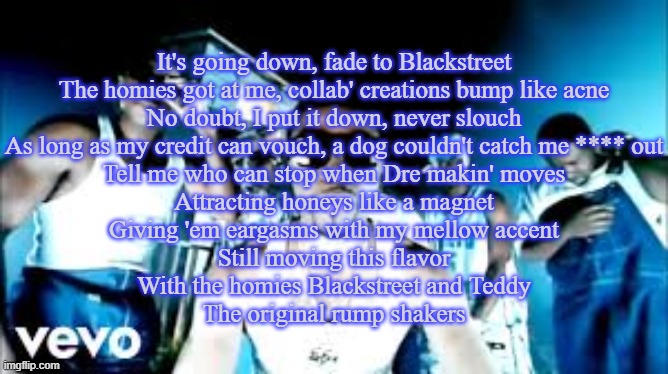 No Diggity (Blackstreet Ft. Dr. Dre) | It's going down, fade to Blackstreet
The homies got at me, collab' creations bump like acne
No doubt, I put it down, never slouch
As long as my credit can vouch, a dog couldn't catch me **** out
Tell me who can stop when Dre makin' moves
Attracting honeys like a magnet
Giving 'em eargasms with my mellow accent
Still moving this flavor
With the homies Blackstreet and Teddy
The original rump shakers | made w/ Imgflip meme maker