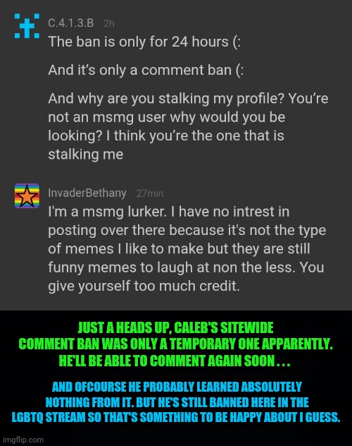 An update to the last meme I made about Caleb | JUST A HEADS UP, CALEB'S SITEWIDE COMMENT BAN WAS ONLY A TEMPORARY ONE APPARENTLY. HE'LL BE ABLE TO COMMENT AGAIN SOON . . . AND OFCOURSE HE PROBABLY LEARNED ABSOLUTELY NOTHING FROM IT. BUT HE'S STILL BANNED HERE IN THE LGBTQ STREAM SO THAT'S SOMETHING TO BE HAPPY ABOUT I GUESS. | image tagged in comments,comment ban,the ban was only temporary,lgbtq,msmg,memechat | made w/ Imgflip meme maker