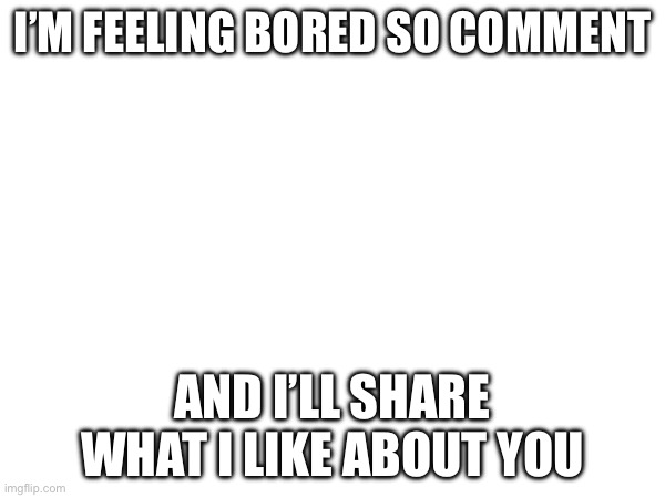 I’M FEELING BORED SO COMMENT; AND I’LL SHARE WHAT I LIKE ABOUT YOU | made w/ Imgflip meme maker