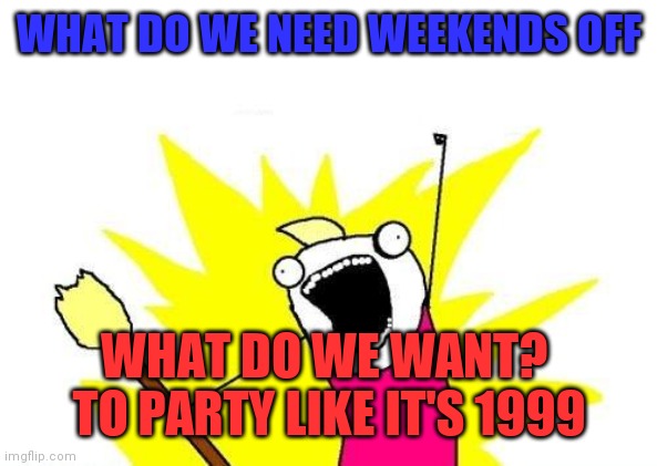 Party likes it's 1999 | WHAT DO WE NEED WEEKENDS OFF; WHAT DO WE WANT?  TO PARTY LIKE IT'S 1999 | image tagged in memes,x all the y,funny memes | made w/ Imgflip meme maker