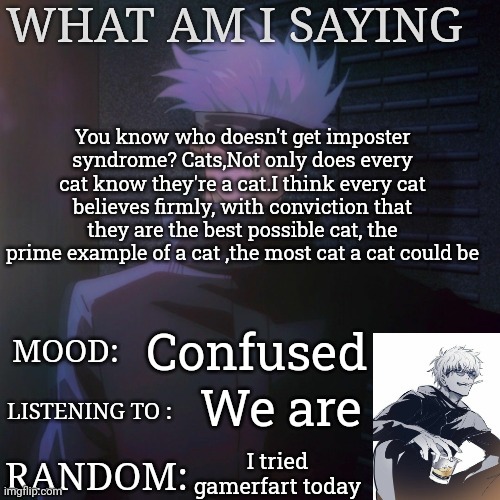 How's the new temp btw | You know who doesn't get imposter syndrome? Cats,Not only does every cat know they're a cat.I think every cat believes firmly, with conviction that they are the best possible cat, the prime example of a cat ,the most cat a cat could be; Confused; We are; I tried gamerfart today | image tagged in gojo announcement template | made w/ Imgflip meme maker