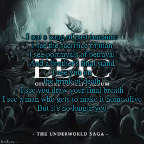 No Longer You (Ensemble of EPIC) | I see a song of past romance
I see the sacrifice of man
I see portrayals of betrayal
And a brother's final stand
I see you on the brink of death
I see you draw your final breath
I see a man who gets to make it home alive
But it's no longer you | made w/ Imgflip meme maker