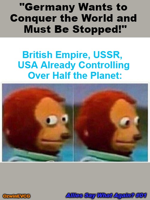 Allies Say What Again? #01 | "Germany Wants to 

Conquer the World and 

Must Be Stopped!"; British Empire, USSR,  

USA Already Controlling 

Over Half the Planet:; Allies Say What Again? #01; OzwinEVCG | image tagged in memes,monkey puppet,things your hear,ww2,double standard,empires | made w/ Imgflip meme maker