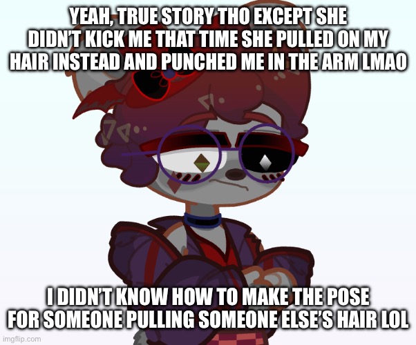 YEAH, TRUE STORY THO EXCEPT SHE DIDN’T KICK ME THAT TIME SHE PULLED ON MY HAIR INSTEAD AND PUNCHED ME IN THE ARM LMAO I DIDN’T KNOW HOW TO M | made w/ Imgflip meme maker