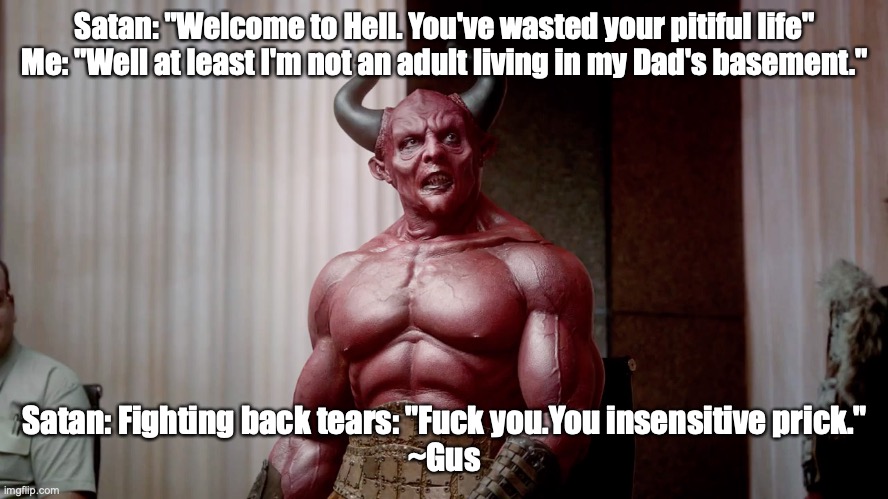 Depressed Satan | Satan: "Welcome to Hell. You've wasted your pitiful life" Me: "Well at least I'm not an adult living in my Dad's basement."; Satan: Fighting back tears: "Fuck you.You insensitive prick."
~Gus | image tagged in depressed satan | made w/ Imgflip meme maker
