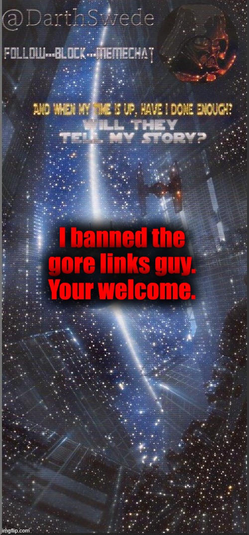 If anything happens again, tell me. | I banned the gore links guy.
Your welcome. | image tagged in darthswede announcement template new | made w/ Imgflip meme maker