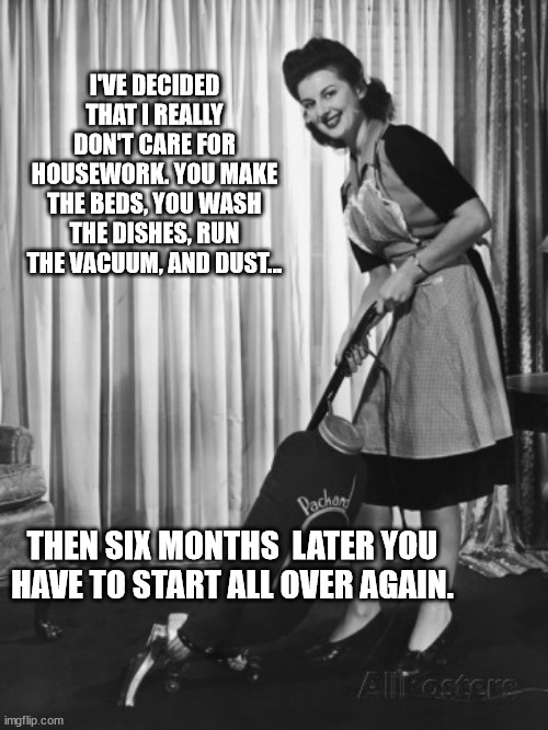 Housework | I'VE DECIDED THAT I REALLY DON'T CARE FOR HOUSEWORK. YOU MAKE THE BEDS, YOU WASH THE DISHES, RUN THE VACUUM, AND DUST... THEN SIX MONTHS  LATER YOU HAVE TO START ALL OVER AGAIN. | image tagged in 50's housework | made w/ Imgflip meme maker
