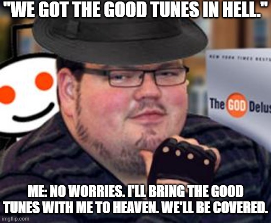 Good Tunes | "WE GOT THE GOOD TUNES IN HELL."; ME: NO WORRIES. I'LL BRING THE GOOD TUNES WITH ME TO HEAVEN. WE'LL BE COVERED. | image tagged in fedora obese reddit glasses fingerless gloves atheist neckbeard,good tunes,hell | made w/ Imgflip meme maker