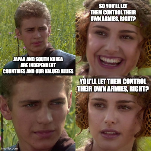 Anakin Padme 4 Panel | SO YOU'LL LET THEM CONTROL THEIR OWN ARMIES, RIGHT? JAPAN AND SOUTH KOREA ARE INDEPENDENT COUNTRIES AND OUR VALUED ALLIES; YOU'LL LET THEM CONTROL THEIR OWN ARMIES, RIGHT? | image tagged in anakin padme 4 panel | made w/ Imgflip meme maker